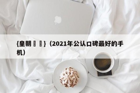 {皇朝娛樂}（2021年公认口碑最好的手机）