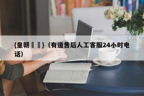 {皇朝娛樂}（有道售后人工客服24小时电话）