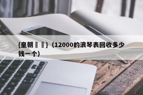 {皇朝娛樂}（12000的浪琴表回收多少钱一个）