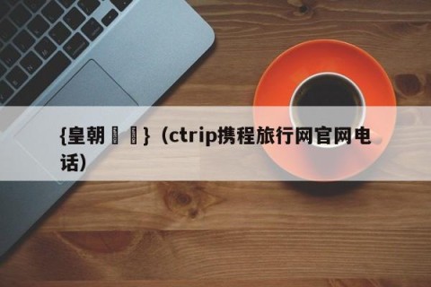 {皇朝娛樂}（ctrip携程旅行网官网电话）